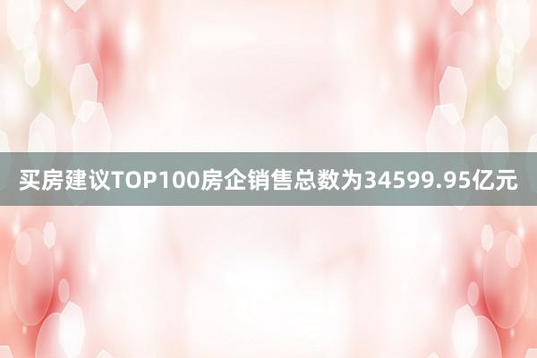 买房建议TOP100房企销售总数为34599.95亿元