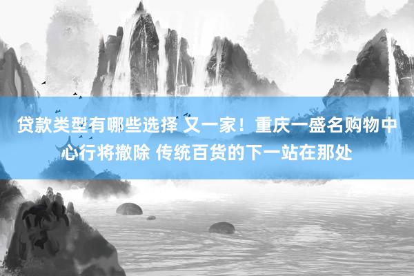 贷款类型有哪些选择 又一家！重庆一盛名购物中心行将撤除 传统百货的下一站在那处