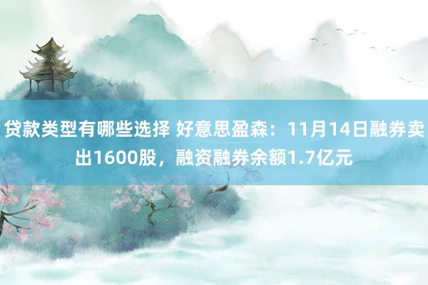 贷款类型有哪些选择 好意思盈森：11月14日融券卖出1600股，融资融券余额1.7亿元