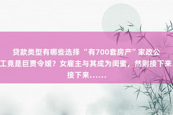 贷款类型有哪些选择 “有700套房产”家政公司职工竟是巨贾令嫒？女雇主与其成为闺蜜，然则接下来……