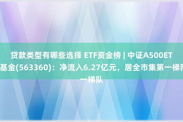 贷款类型有哪些选择 ETF资金榜 | 中证A500ETF基金(563360)：净流入6.27亿元，居全市集第一梯队