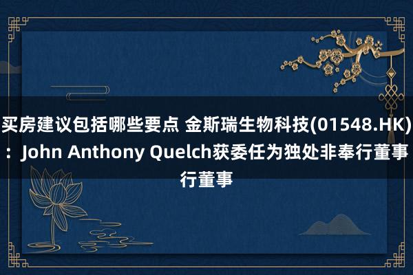 买房建议包括哪些要点 金斯瑞生物科技(01548.HK)：John Anthony Quelch获委任为独处非奉行董事