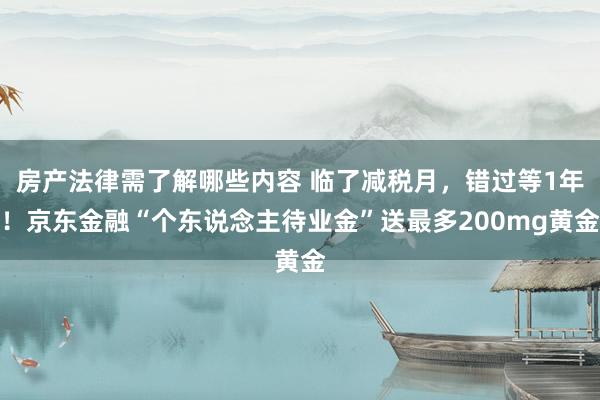 房产法律需了解哪些内容 临了减税月，错过等1年！京东金融“个东说念主待业金”送最多200mg黄金