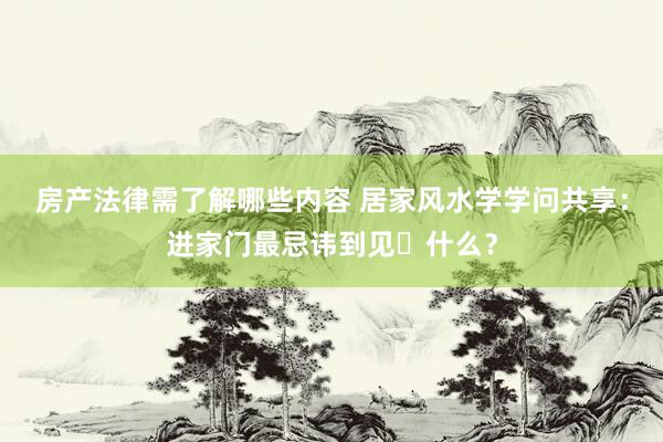 房产法律需了解哪些内容 居家风水学学问共享：进家门最忌讳到见‬什么？