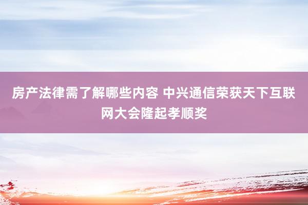 房产法律需了解哪些内容 中兴通信荣获天下互联网大会隆起孝顺奖