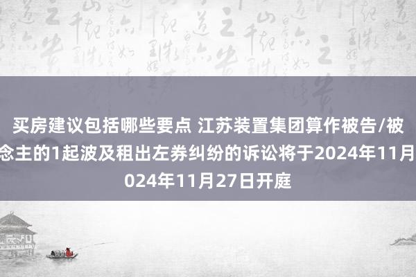 买房建议包括哪些要点 江苏装置集团算作被告/被上诉东说念主的1起波及租出左券纠纷的诉讼将于2024年11月27日开庭