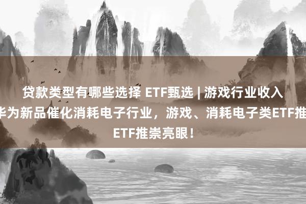 贷款类型有哪些选择 ETF甄选 | 游戏行业收入增长，华为新品催化消耗电子行业，游戏、消耗电子类ETF推崇亮眼！