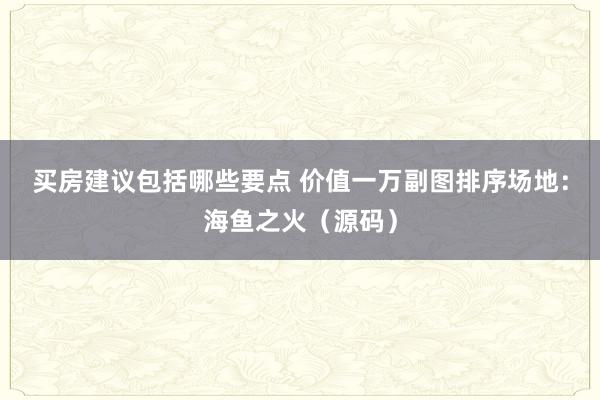 买房建议包括哪些要点 价值一万副图排序场地：海鱼之火（源码）