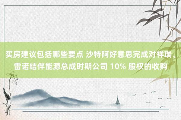 买房建议包括哪些要点 沙特阿好意思完成对祥瑞、雷诺结伴能源总成时期公司 10% 股权的收购