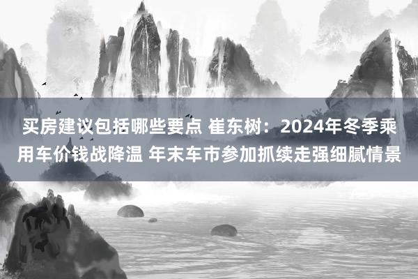 买房建议包括哪些要点 崔东树：2024年冬季乘用车价钱战降温 年末车市参加抓续走强细腻情景