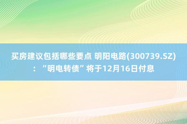 买房建议包括哪些要点 明阳电路(300739.SZ)：“明电转债”将于12月16日付息