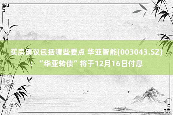 买房建议包括哪些要点 华亚智能(003043.SZ)：“华亚转债”将于12月16日付息