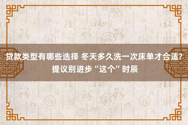 贷款类型有哪些选择 冬天多久洗一次床单才合适? 提议别进步“这个”时辰