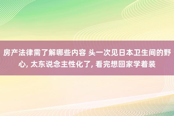 房产法律需了解哪些内容 头一次见日本卫生间的野心, 太东说念主性化了, 看完想回家学着装