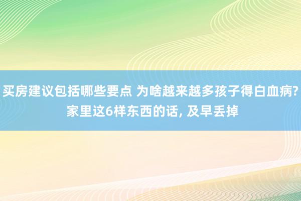 买房建议包括哪些要点 为啥越来越多孩子得白血病? 家里这6样东西的话, 及早丢掉