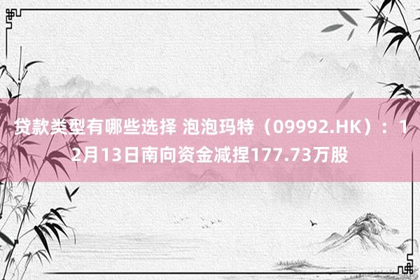 贷款类型有哪些选择 泡泡玛特（09992.HK）：12月13日南向资金减捏177.73万股