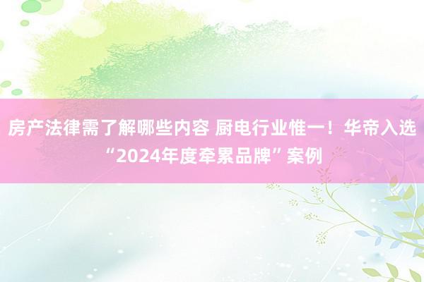 房产法律需了解哪些内容 厨电行业惟一！华帝入选“2024年度牵累品牌”案例