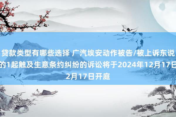 贷款类型有哪些选择 广汽埃安动作被告/被上诉东说念主的1起触及生意条约纠纷的诉讼将于2024年12月17日开庭