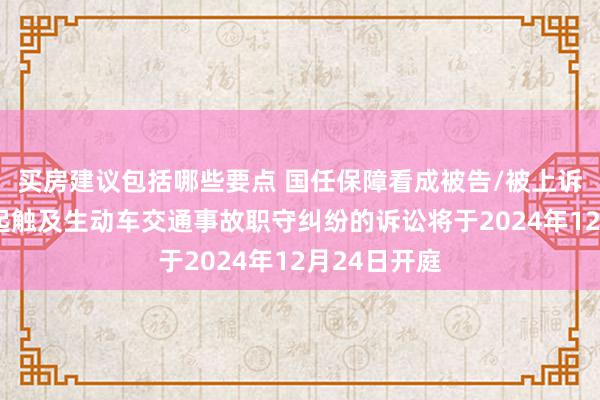 买房建议包括哪些要点 国任保障看成被告/被上诉东谈主的1起触及生动车交通事故职守纠纷的诉讼将于2024年12月24日开庭