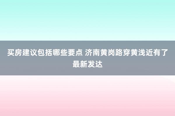 买房建议包括哪些要点 济南黄岗路穿黄浅近有了最新发达