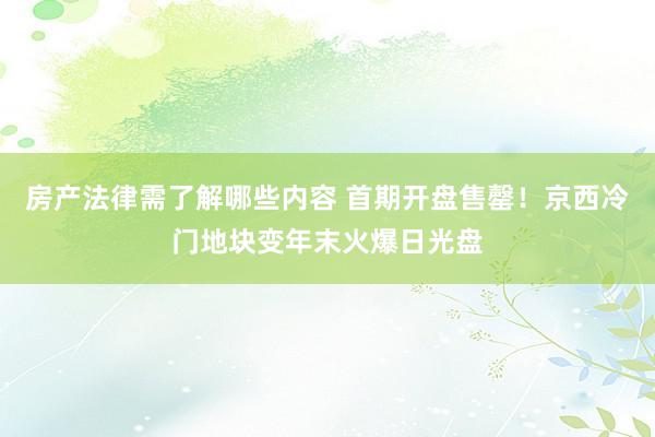 房产法律需了解哪些内容 首期开盘售罄！京西冷门地块变年末火爆日光盘