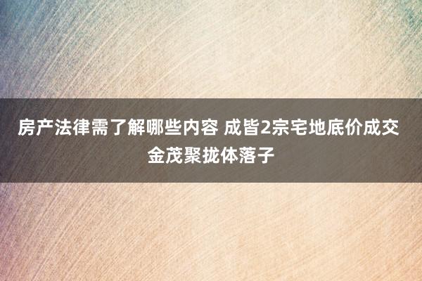 房产法律需了解哪些内容 成皆2宗宅地底价成交 金茂聚拢体落子