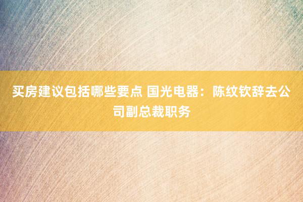 买房建议包括哪些要点 国光电器：陈纹钦辞去公司副总裁职务