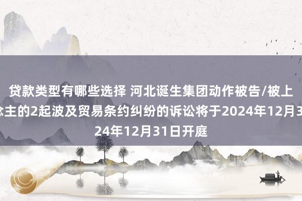 贷款类型有哪些选择 河北诞生集团动作被告/被上诉东说念主的2起波及贸易条约纠纷的诉讼将于2024年12月31日开庭