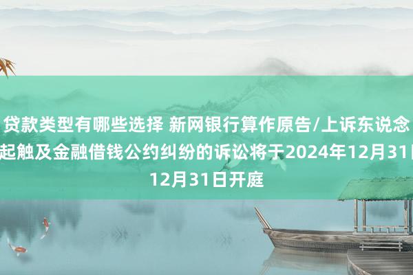 贷款类型有哪些选择 新网银行算作原告/上诉东说念主的3起触及金融借钱公约纠纷的诉讼将于2024年12月31日开庭