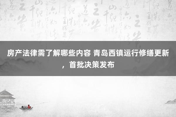 房产法律需了解哪些内容 青岛西镇运行修缮更新，首批决策发布