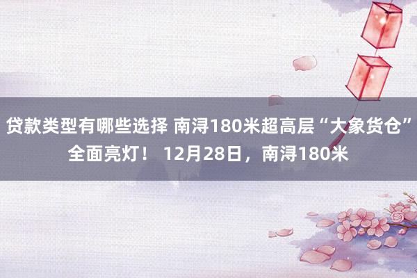 贷款类型有哪些选择 南浔180米超高层“大象货仓”全面亮灯！ 12月28日，南浔180米