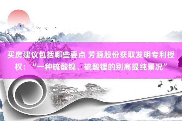 买房建议包括哪些要点 芳源股份获取发明专利授权：“一种硫酸镍、硫酸锂的别离提纯景况”