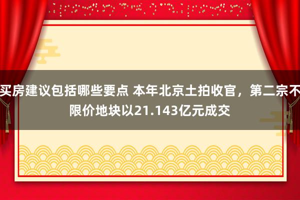 买房建议包括哪些要点 本年北京土拍收官，第二宗不限价地块以21.143亿元成交