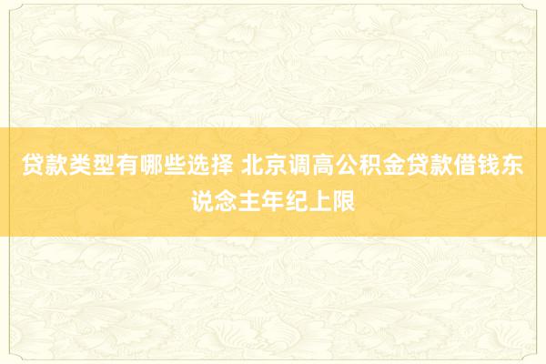 贷款类型有哪些选择 北京调高公积金贷款借钱东说念主年纪上限