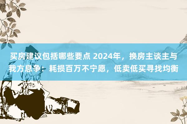 买房建议包括哪些要点 2024年，换房主谈主与我方息争：耗损百万不宁愿，低卖低买寻找均衡