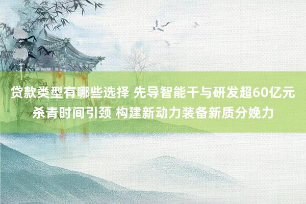 贷款类型有哪些选择 先导智能干与研发超60亿元杀青时间引颈 构建新动力装备新质分娩力