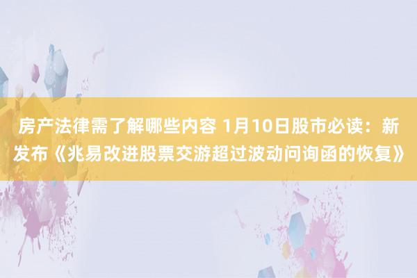 房产法律需了解哪些内容 1月10日股市必读：新发布《兆易改进股票交游超过波动问询函的恢复》