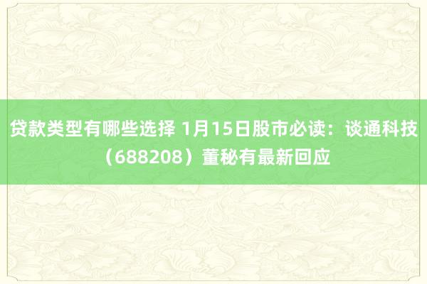 贷款类型有哪些选择 1月15日股市必读：谈通科技（688208）董秘有最新回应