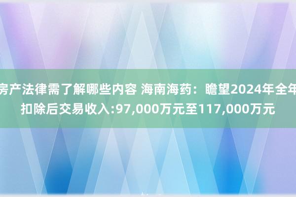 房产法律需了解哪些内容 海南海药：瞻望2024年全年扣除后交易收入:97,000万元至117,000万元