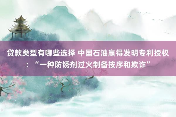 贷款类型有哪些选择 中国石油赢得发明专利授权：“一种防锈剂过火制备按序和欺诈”