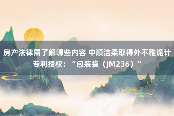 房产法律需了解哪些内容 中顺洁柔取得外不雅诡计专利授权：“包装袋（JM236）”