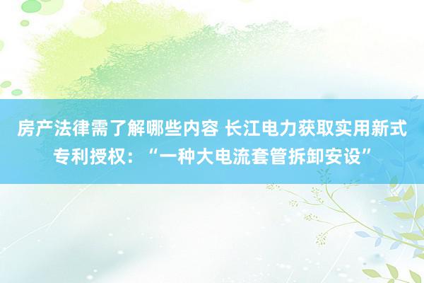 房产法律需了解哪些内容 长江电力获取实用新式专利授权：“一种大电流套管拆卸安设”