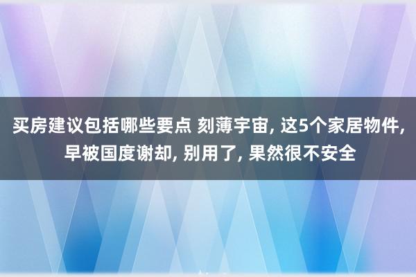 买房建议包括哪些要点 刻薄宇宙, 这5个家居物件, 早被国度谢却, 别用了, 果然很不安全