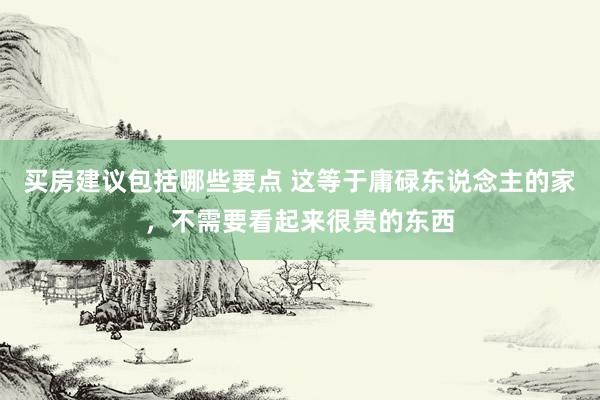 买房建议包括哪些要点 这等于庸碌东说念主的家，不需要看起来很贵的东西