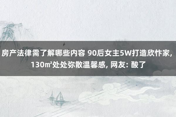 房产法律需了解哪些内容 90后女主5W打造欣忭家, 130㎡处处弥散温馨感, 网友: 酸了