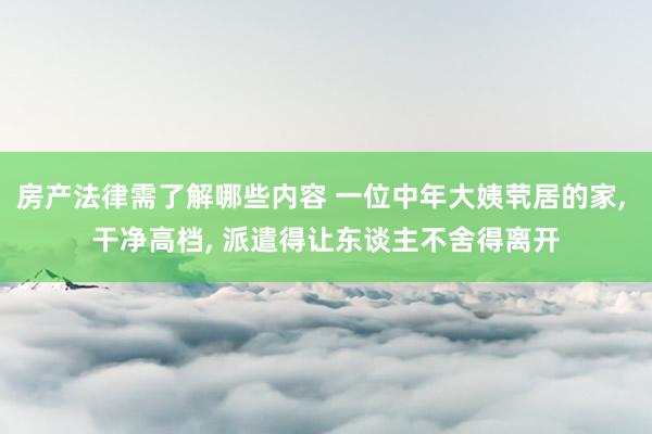 房产法律需了解哪些内容 一位中年大姨茕居的家, 干净高档, 派遣得让东谈主不舍得离开