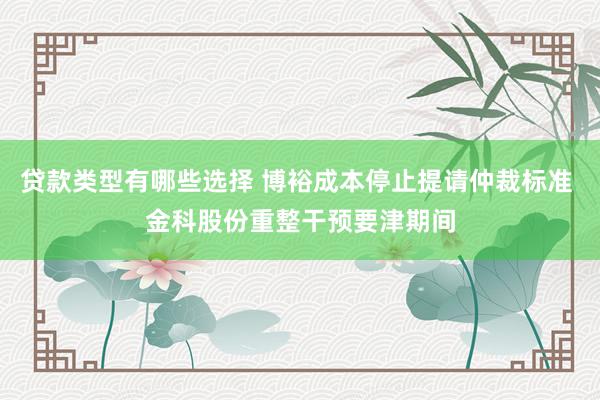 贷款类型有哪些选择 博裕成本停止提请仲裁标准 金科股份重整干预要津期间