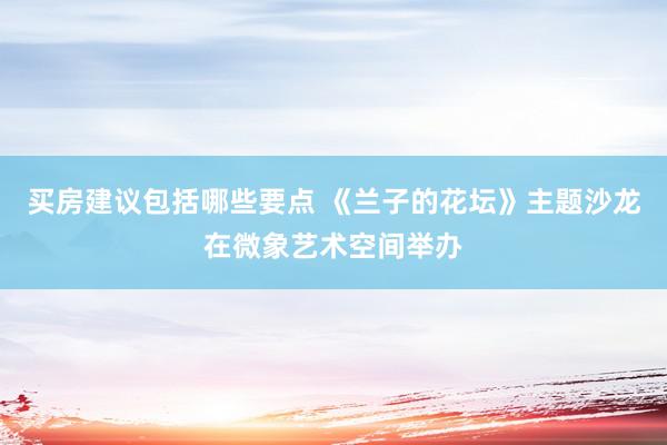 买房建议包括哪些要点 《兰子的花坛》主题沙龙在微象艺术空间举办