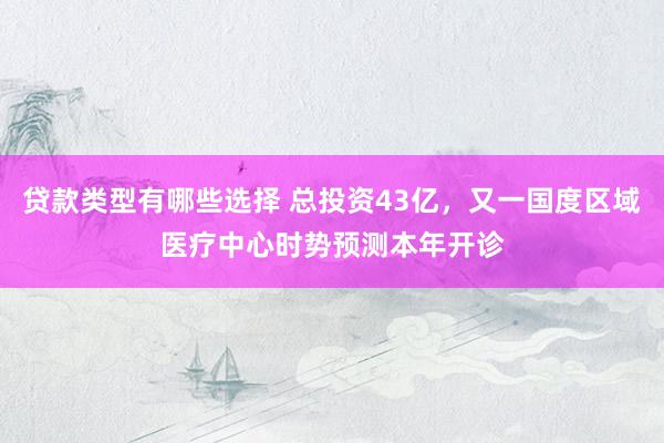 贷款类型有哪些选择 总投资43亿，又一国度区域医疗中心时势预测本年开诊