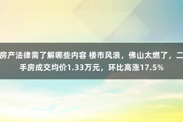 房产法律需了解哪些内容 楼市风浪，佛山太燃了，二手房成交均价1.33万元，环比高涨17.5%